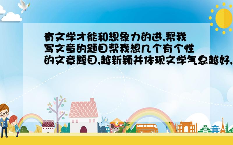 有文学才能和想象力的进,帮我写文章的题目帮我想几个有个性的文章题目,越新颖并体现文学气息越好,文章内容不用担心,我可以自己写,只要给我出题目就好了.出得好又多有额外奖励哦.急!1