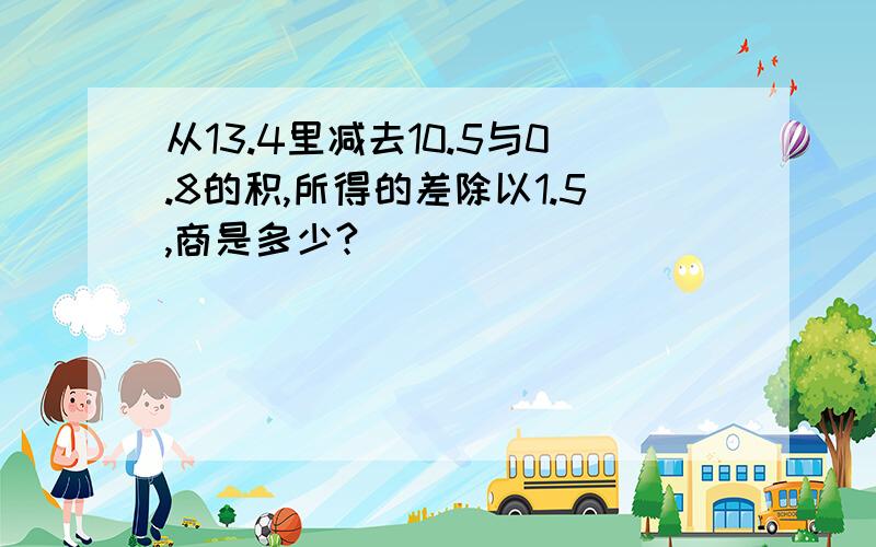 从13.4里减去10.5与0.8的积,所得的差除以1.5,商是多少?