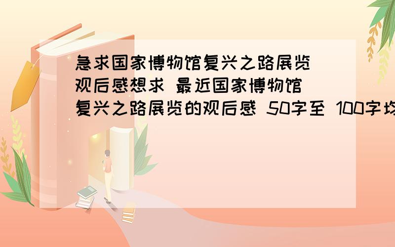 急求国家博物馆复兴之路展览 观后感想求 最近国家博物馆 复兴之路展览的观后感 50字至 100字均可 望速回