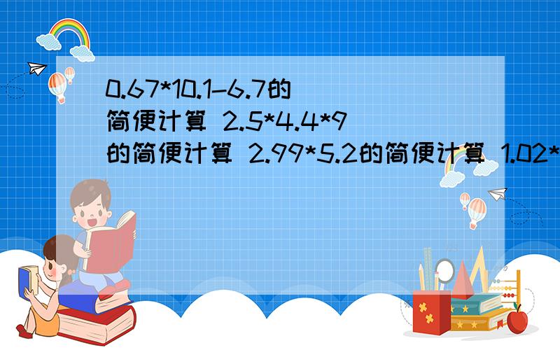 0.67*10.1-6.7的简便计算 2.5*4.4*9的简便计算 2.99*5.2的简便计算 1.02*3.4的简便计算