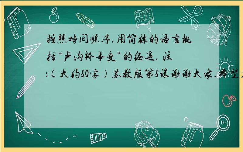 按照时间顺序,用简练的语言概括“卢沟桥事变”的经过. 注：（大约50字）苏教版第5课谢谢大家.希望看到的人今晚就能给答复.十万火急!急