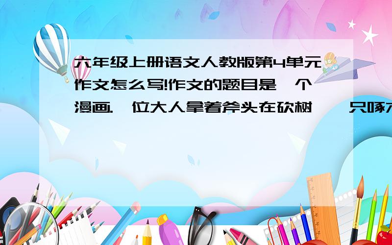 六年级上册语文人教版第4单元作文怎么写!作文的题目是一个漫画.一位大人拿着斧头在砍树,一只啄木鸟飞到那个人的头上啄他的头边啄边说:“这木头一定有虫!”作文要求300—400个子!