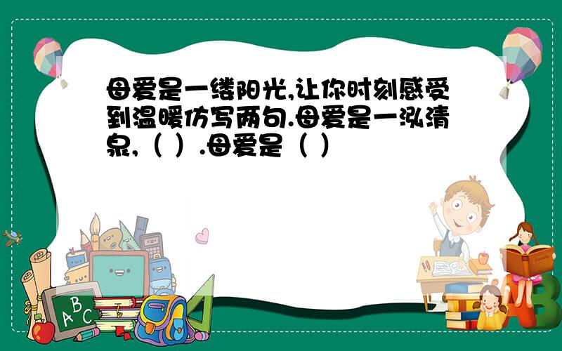 母爱是一缕阳光,让你时刻感受到温暖仿写两句.母爱是一泓清泉,（ ）.母爱是（ ）