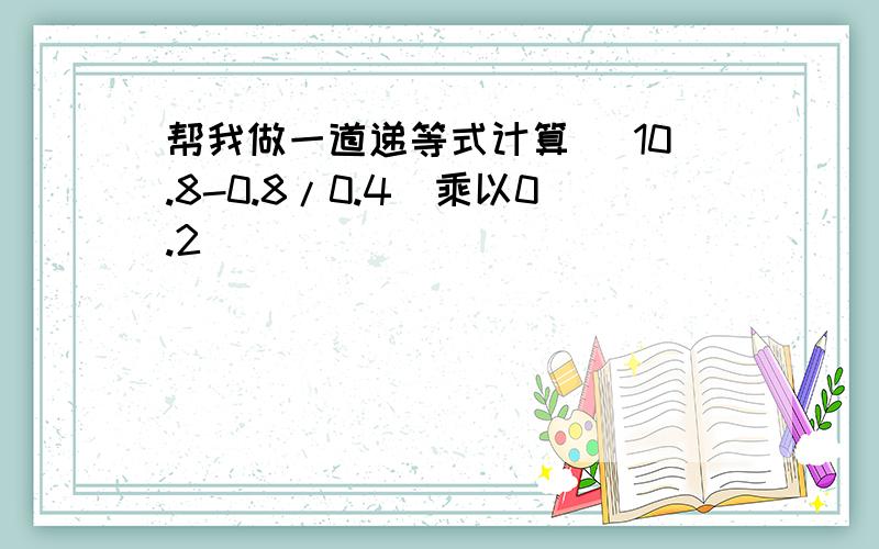 帮我做一道递等式计算 （10.8-0.8/0.4）乘以0.2