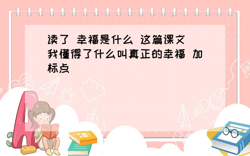 读了 幸福是什么 这篇课文 我懂得了什么叫真正的幸福 加标点