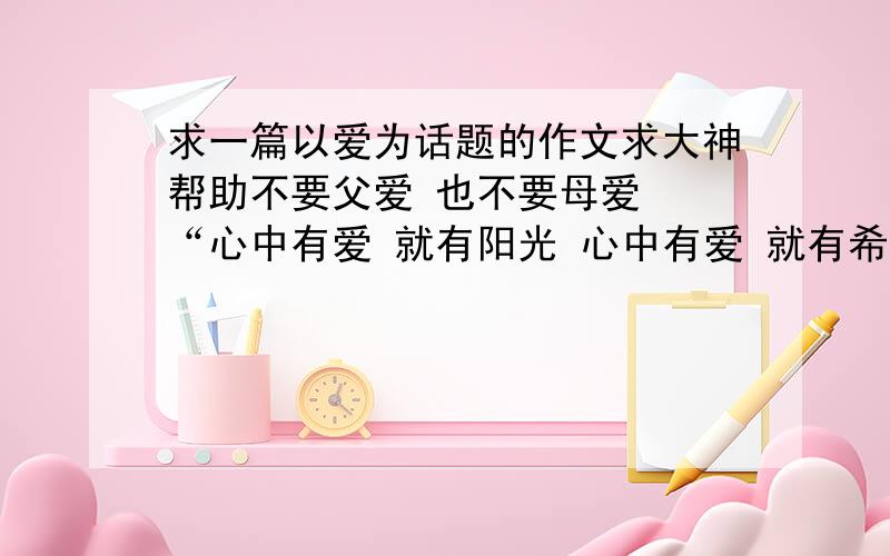 求一篇以爱为话题的作文求大神帮助不要父爱 也不要母爱  “心中有爱 就有阳光 心中有爱 就有希望 心中有爱 就有花香 心中有爱 春将与你同在 让爱永驻心间 让春常在”