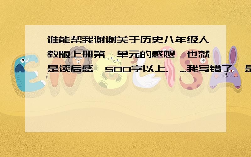 谁能帮我谢谢关于历史八年级人教版上册第一单元的感想,也就是读后感,500字以上.嗯...我写错了,是1000字以上,我急需这份文件,