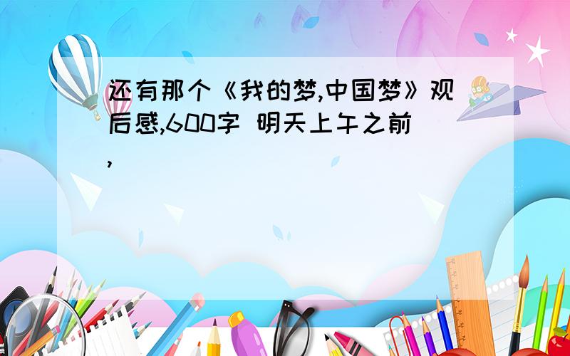 还有那个《我的梦,中国梦》观后感,600字 明天上午之前,