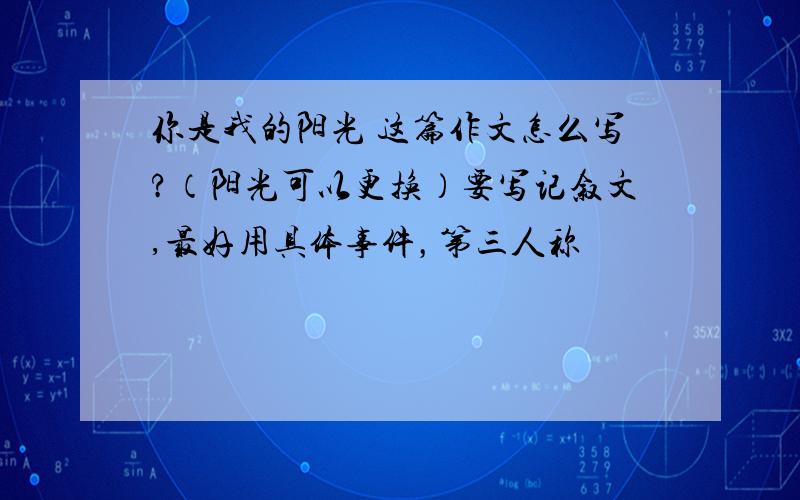 你是我的阳光 这篇作文怎么写?（阳光可以更换）要写记叙文,最好用具体事件，第三人称