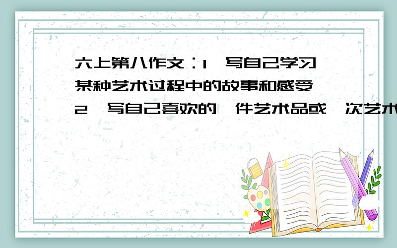 六上第八作文：1、写自己学习某种艺术过程中的故事和感受 2、写自己喜欢的一件艺术品或一次艺术欣赏活动可参考复制