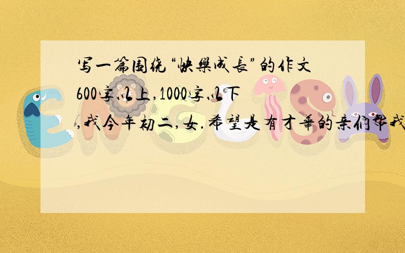 写一篇围绕“快乐成长”的作文600字以上,1000字以下,我今年初二,女.希望是有才华的亲们帮我写一写,不要从网上复制,到处都搜得到的那种文章.