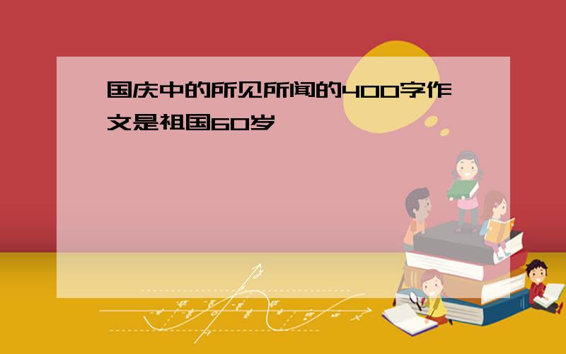 国庆中的所见所闻的400字作文是祖国60岁