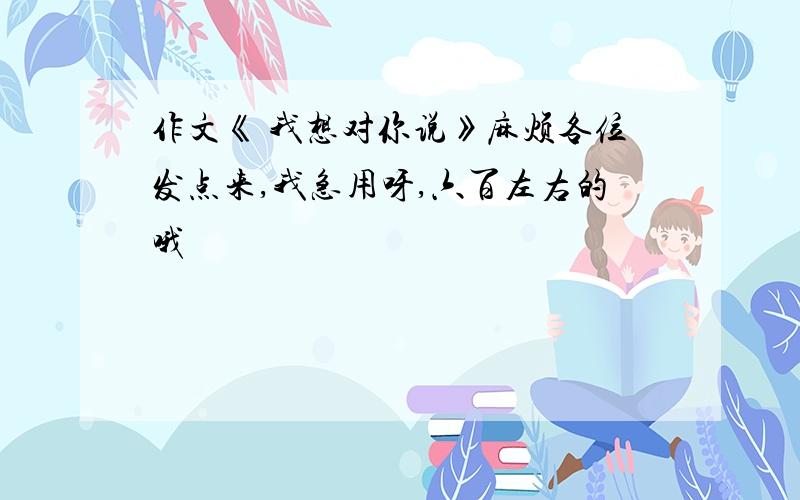 作文《 我想对你说》麻烦各位发点来,我急用呀,六百左右的哦