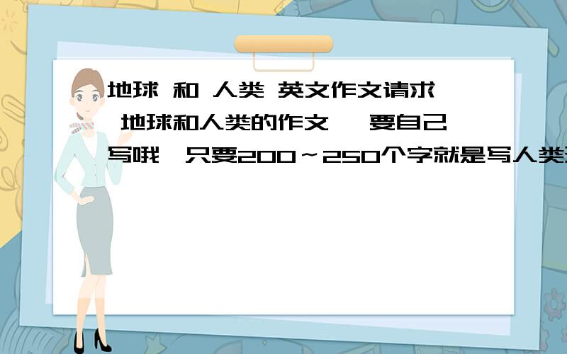 地球 和 人类 英文作文请求 地球和人类的作文 ｛要自己写哦｝只要200～250个字就是写人类现在对地球的破坏，突然有一天发现地球开始生病怎样的 最后人类一起努力拯救地球~