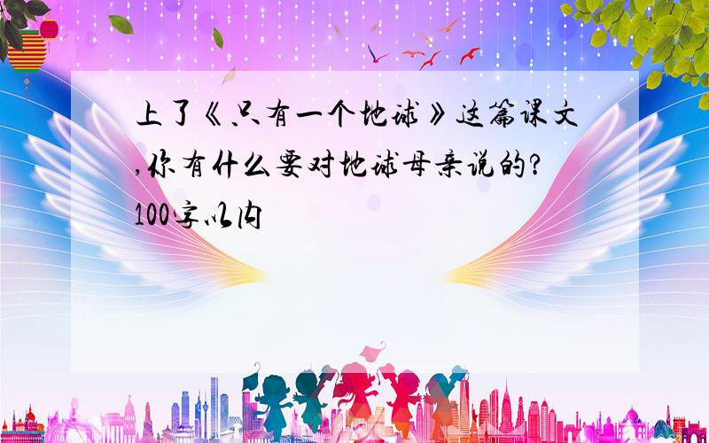 上了《只有一个地球》这篇课文,你有什么要对地球母亲说的?100字以内