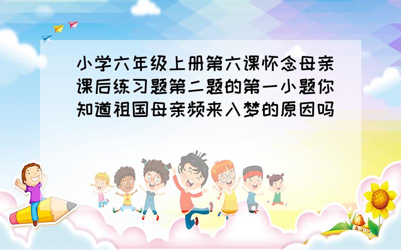 小学六年级上册第六课怀念母亲课后练习题第二题的第一小题你知道祖国母亲频来入梦的原因吗