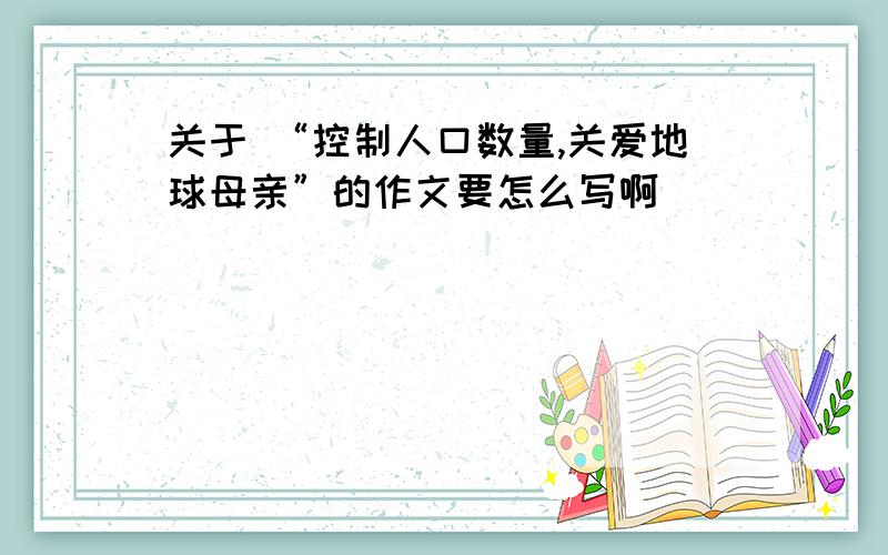 关于 “控制人口数量,关爱地球母亲”的作文要怎么写啊