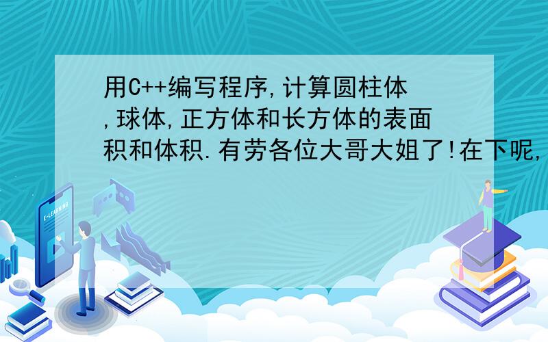 用C++编写程序,计算圆柱体,球体,正方体和长方体的表面积和体积.有劳各位大哥大姐了!在下呢,