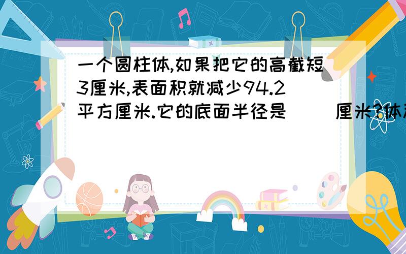 一个圆柱体,如果把它的高截短3厘米,表面积就减少94.2平方厘米.它的底面半径是( )厘米?体积减少多少?