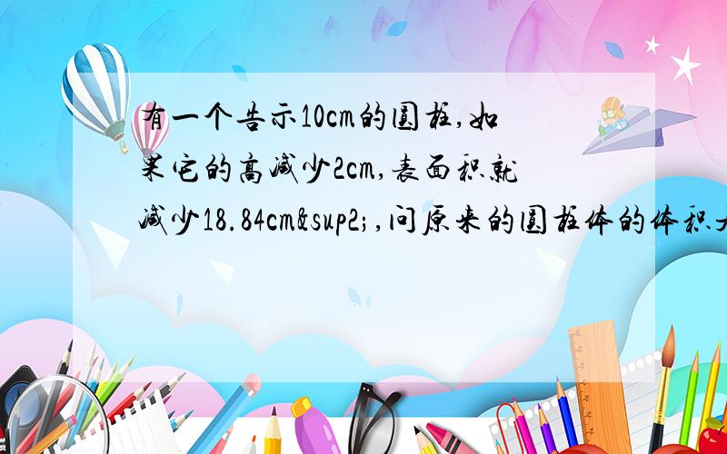 有一个告示10cm的圆柱,如果它的高减少2cm,表面积就减少18.84cm²,问原来的圆柱体的体积是多少