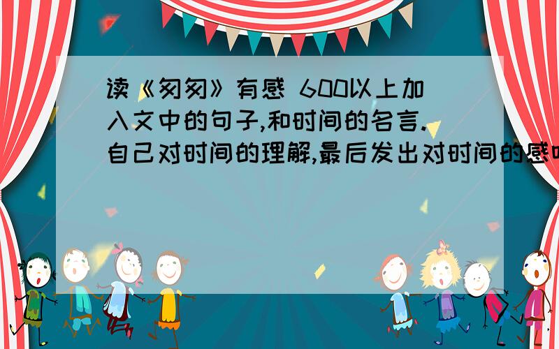 读《匆匆》有感 600以上加入文中的句子,和时间的名言.自己对时间的理解,最后发出对时间的感叹我想要用“燕子去了,有再来的时候；杨柳枯了,有再青的时候；桃花谢了,有再开得时候；但是