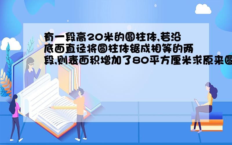 有一段高20米的圆柱体,若沿底面直径将圆柱体锯成相等的两段,则表面积增加了80平方厘米求原来圆柱体体积