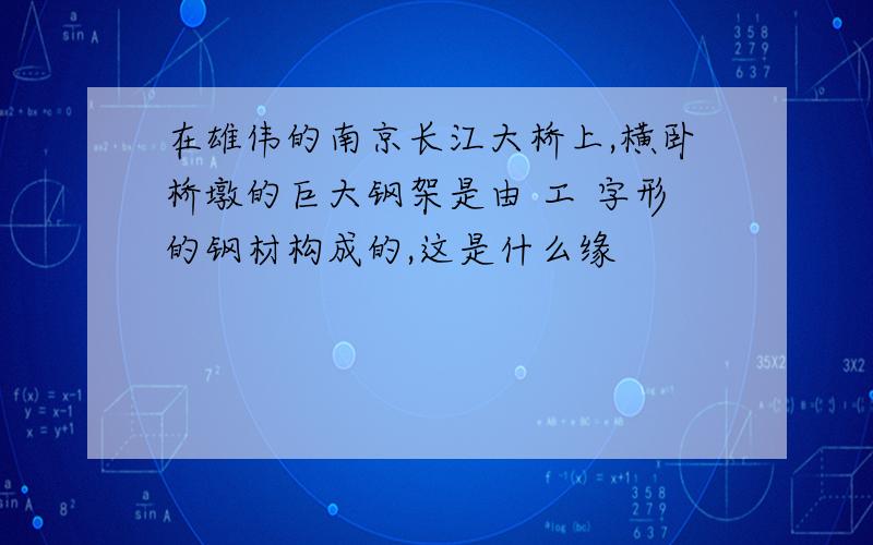 在雄伟的南京长江大桥上,横卧桥墩的巨大钢架是由 工 字形的钢材构成的,这是什么缘