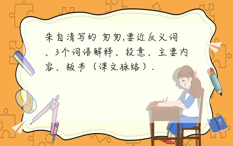 朱自清写的 匆匆,要近反义词、3个词语解释、段意、主要内容、板书（课文脉络）.