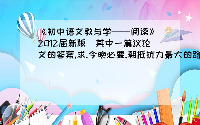 《初中语文教与学——阅读》（2012届新版）其中一篇议论文的答案,求.今晚必要.朝抵抗力最大的路径走一个人在立身处世的任何方面,贪懒取巧都不会有大成就,要有大成就,一定要朝抵抗力最