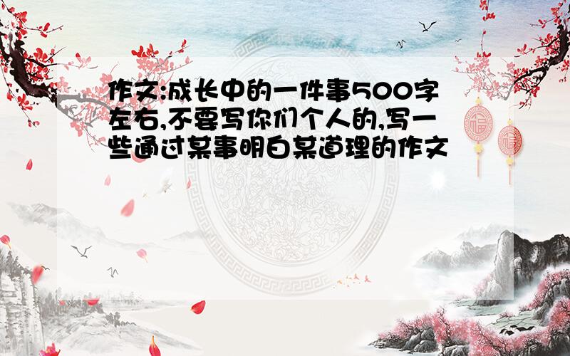 作文:成长中的一件事500字左右,不要写你们个人的,写一些通过某事明白某道理的作文