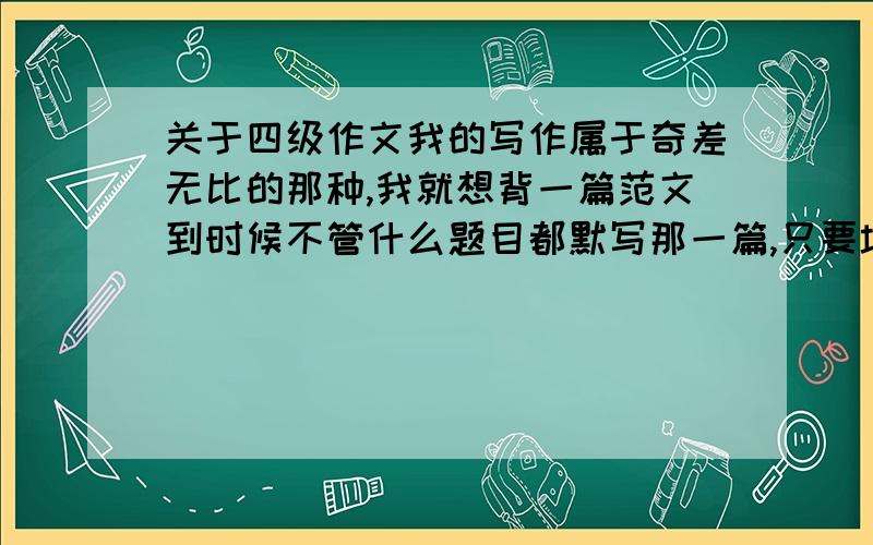 关于四级作文我的写作属于奇差无比的那种,我就想背一篇范文到时候不管什么题目都默写那一篇,只要填满那个空就行…请问这样能得个几分吗?