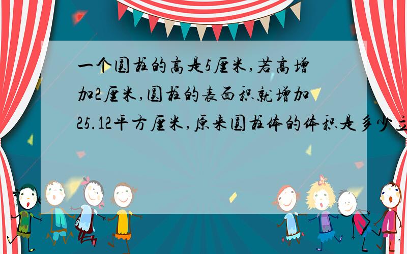 一个圆柱的高是5厘米,若高增加2厘米,圆柱的表面积就增加25.12平方厘米,原来圆柱体的体积是多少立方厘米?