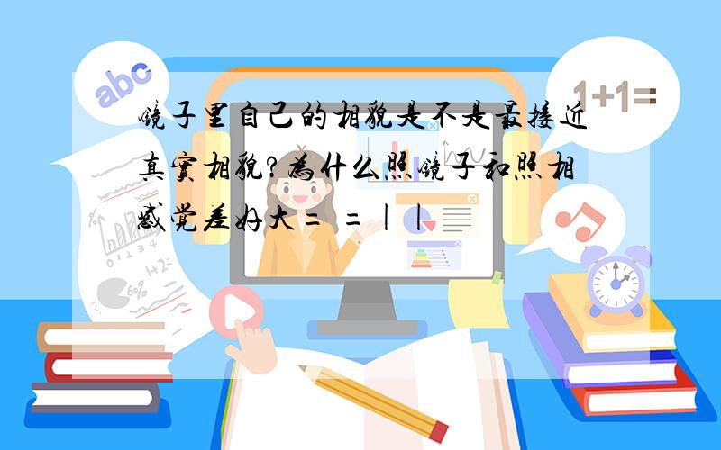 镜子里自己的相貌是不是最接近真实相貌?为什么照镜子和照相感觉差好大= =||