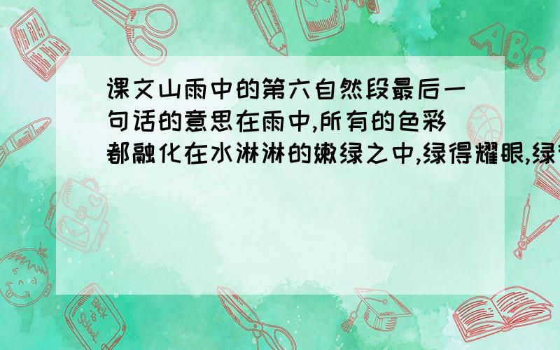 课文山雨中的第六自然段最后一句话的意思在雨中,所有的色彩都融化在水淋淋的嫩绿之中,绿得耀眼,绿得透明.这清新的绿色仿佛在雨雾中流动,流进我的眼睛,流进我的心胸.