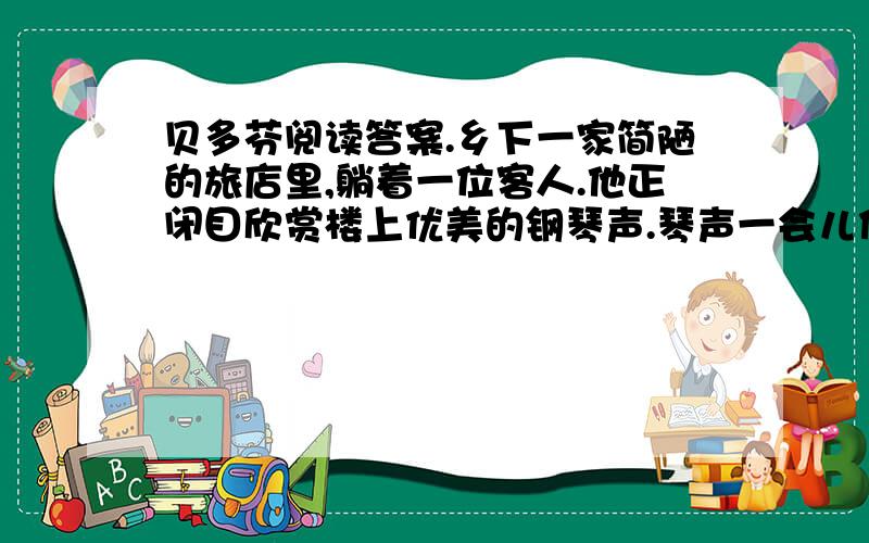 贝多芬阅读答案.乡下一家简陋的旅店里,躺着一位客人.他正闭目欣赏楼上优美的钢琴声.琴声一会儿低沉,一会儿高亢,低的时候像珠子在盘中滚动,高的时候像雷鸣震撼着大地.“这是谁弹的呢?