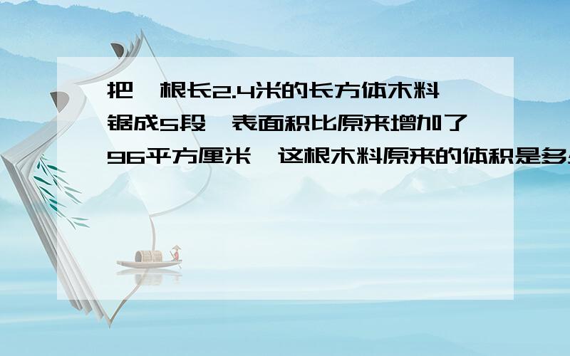 把一根长2.4米的长方体木料锯成5段,表面积比原来增加了96平方厘米,这根木料原来的体积是多少立方厘米?要过程!