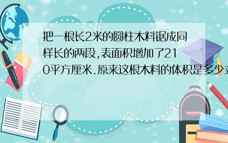 把一根长2米的圆柱木料锯成同样长的两段,表面积增加了210平方厘米.原来这根木料的体积是多少立方厘米?注意单位还要有答