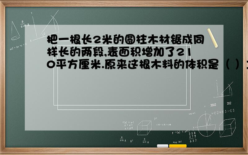 把一根长2米的圆柱木材锯成同样长的两段,表面积增加了210平方厘米.原来这根木料的体积是（ ）立方厘米.