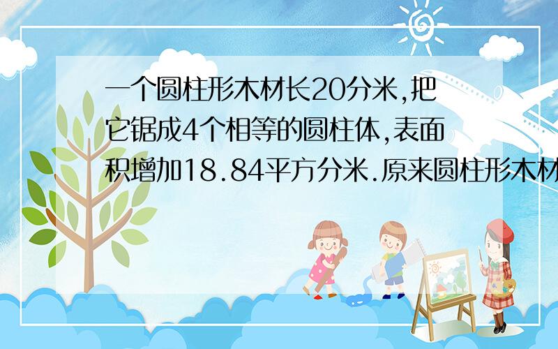 一个圆柱形木材长20分米,把它锯成4个相等的圆柱体,表面积增加18.84平方分米.原来圆柱形木材的表面积是?一个圆柱体被截去5厘米后,圆柱的表面积减少了31.4平方厘米,求原来的表面积是多少平