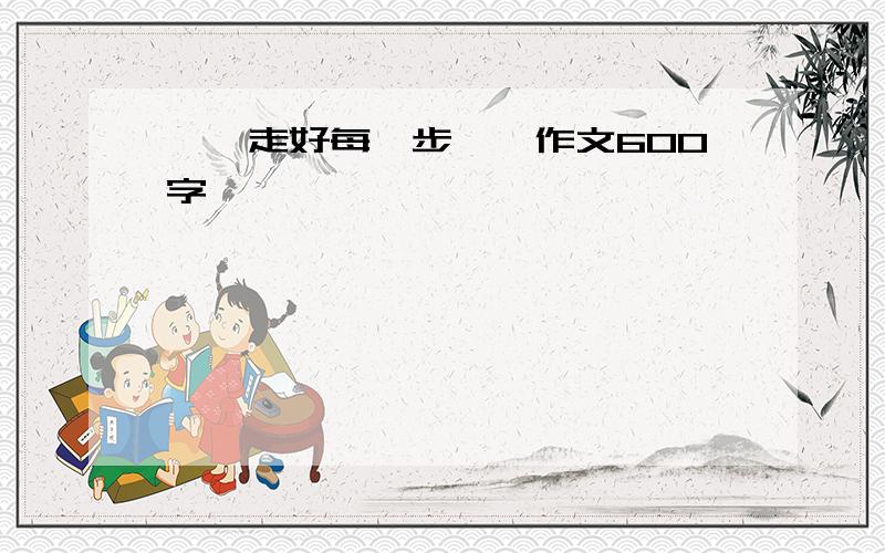 ＜＜走好每一步＞＞作文600字