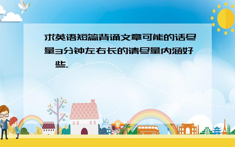 求英语短篇背诵文章可能的话尽量3分钟左右长的请尽量内涵好一些，