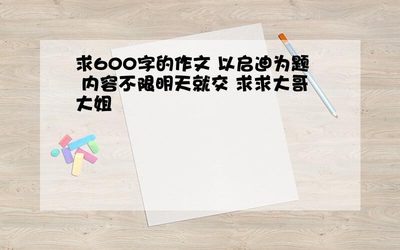 求600字的作文 以启迪为题 内容不限明天就交 求求大哥大姐