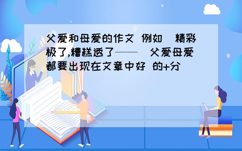 父爱和母爱的作文 例如（精彩极了,糟糕透了——）父爱母爱都要出现在文章中好 的+分