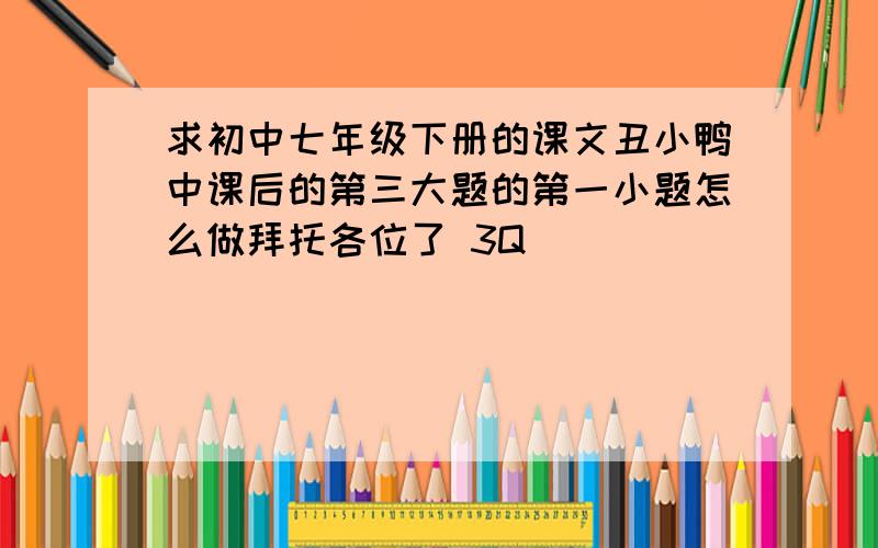 求初中七年级下册的课文丑小鸭中课后的第三大题的第一小题怎么做拜托各位了 3Q