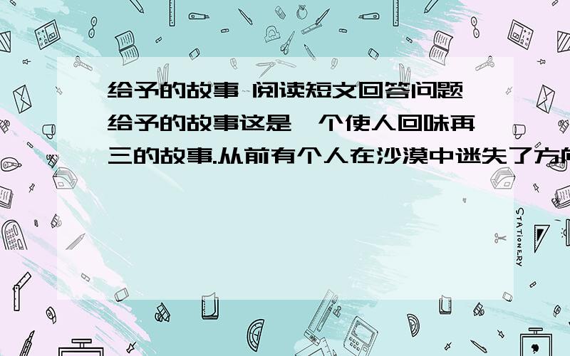 给予的故事 阅读短文回答问题给予的故事这是一个使人回味再三的故事.从前有个人在沙漠中迷失了方向,饥渴难忍,濒临死亡.可他仍然拖着沉重的脚步,一步一步地向前走,终于找到了一间废弃