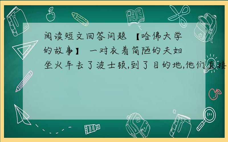 阅读短文回答问题 【哈佛大学的故事】 一对衣着简陋的夫妇坐火车去了波士顿,到了目的地,他们直接进入哈佛大学.“对不起,我们没有预约.但是,我们想见校长.”那穿着破旧的手织套装的丈