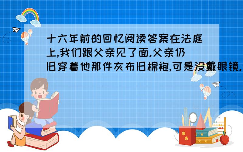 十六年前的回忆阅读答案在法庭上,我们跟父亲见了面.父亲仍旧穿着他那件灰布旧棉袍,可是没戴眼镜.我看到了他那乱蓬蓬的长头发下面的平静而慈祥的脸.　　“爹!”我忍不住喊出声来.母亲