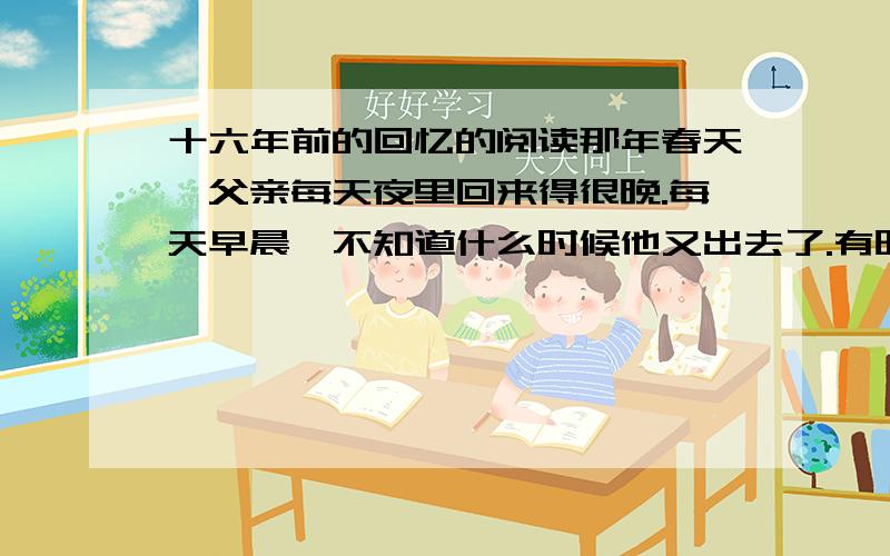 十六年前的回忆的阅读那年春天,父亲每天夜里回来得很晚.每天早晨,不知道什么时候他又出去了.有时候他留在家里,埋头整理书籍和文件.我蹲在旁边,看他把书和有字的纸片投到火炉里去.我