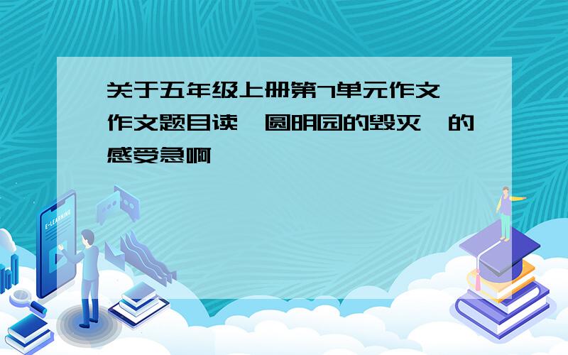 关于五年级上册第7单元作文 作文题目读【圆明园的毁灭】的感受急啊