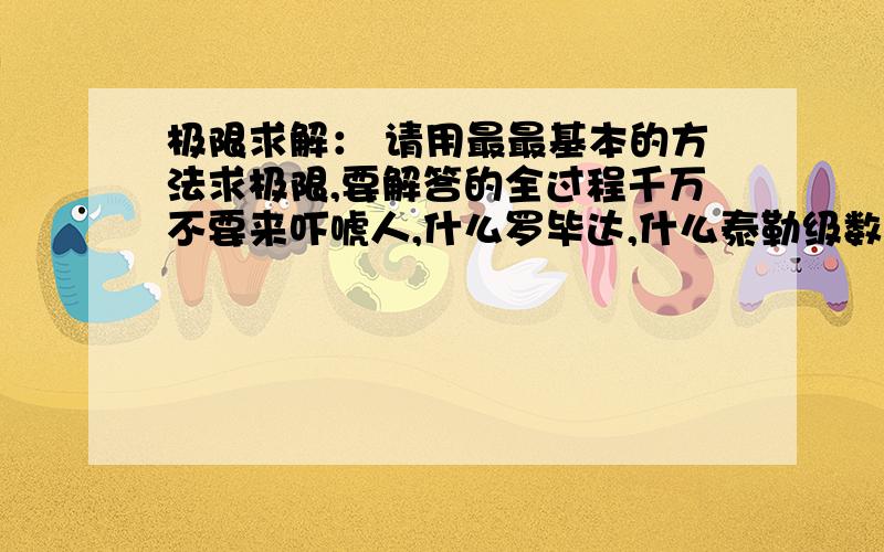 极限求解： 请用最最基本的方法求极限,要解答的全过程千万不要来吓唬人,什么罗毕达,什么泰勒级数,什么等价无穷小, 都不要来糊弄人. 极限求解： 请用最最基本的方法求极限,要解答的完